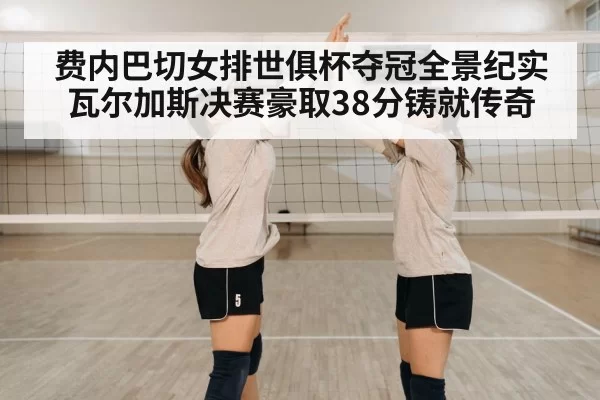 费内巴切女排世俱杯夺冠全景纪实瓦尔加斯决赛豪取38分铸就传奇